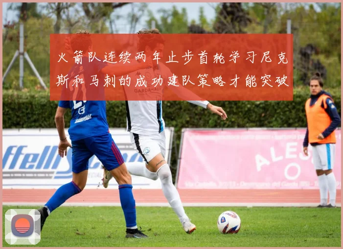 火箭队连续两年止步首轮学习尼克斯和马刺的成功建队策略才能突破瓶颈