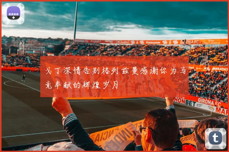 戈丁深情告别格列兹曼感谢你为马竞奉献的辉煌岁月