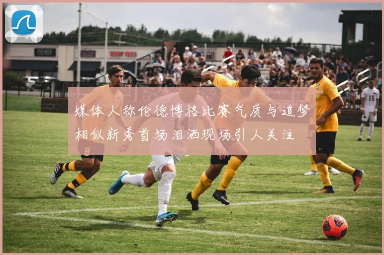 媒体人称伦德博格比赛气质与追梦相似新秀首场泪洒现场引人关注