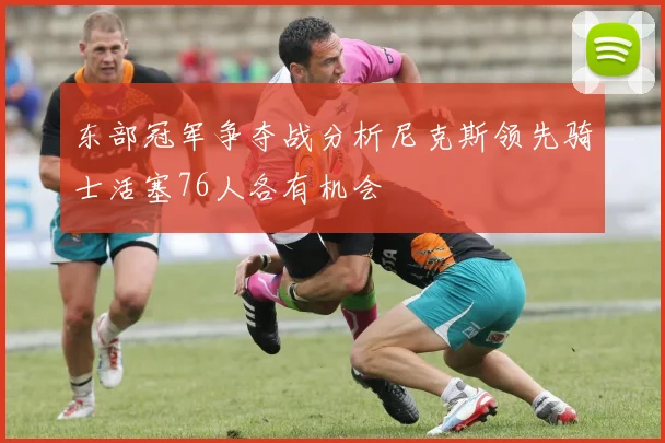 东部冠军争夺战分析尼克斯领先骑士活塞76人各有机会