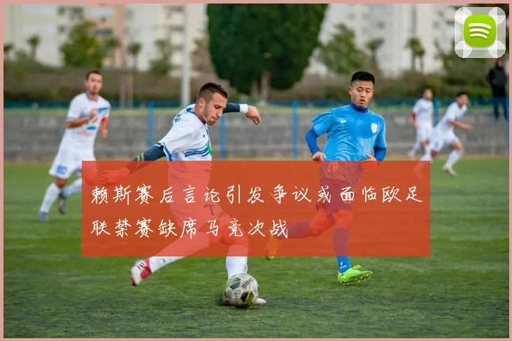 赖斯赛后言论引发争议或面临欧足联禁赛缺席马竞次战