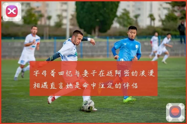 字母哥回忆与妻子在迈阿密的浪漫相遇直言她是命中注定的伴侣