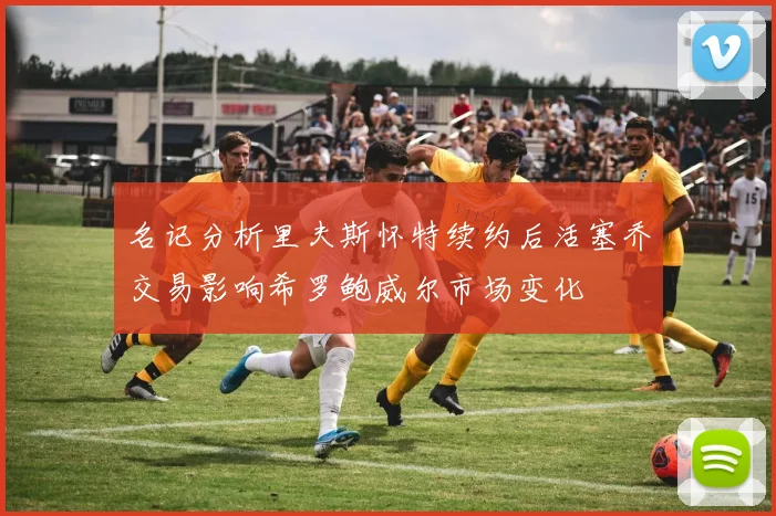 名记分析里夫斯怀特续约后活塞乔交易影响希罗鲍威尔市场变化