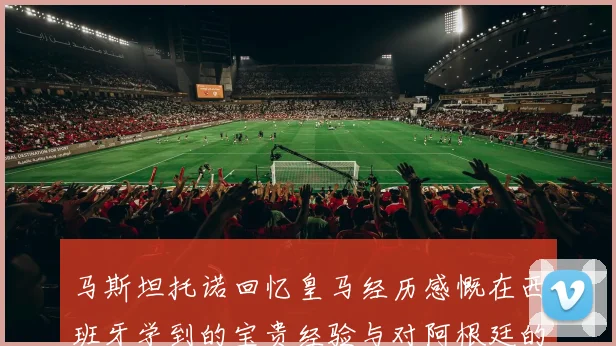 马斯坦托诺回忆皇马经历感慨在西班牙学到的宝贵经验与对阿根廷的思念