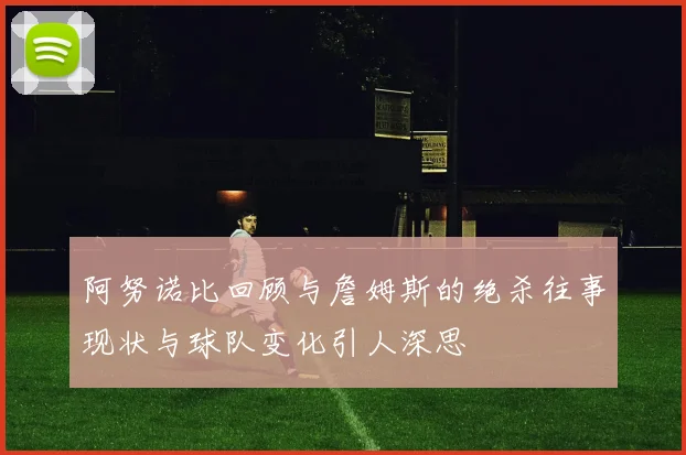 阿努诺比回顾与詹姆斯的绝杀往事现状与球队变化引人深思